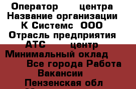 Оператор Call-центра › Название организации ­ К Системс, ООО › Отрасль предприятия ­ АТС, call-центр › Минимальный оклад ­ 15 000 - Все города Работа » Вакансии   . Пензенская обл.,Мокшанский р-н